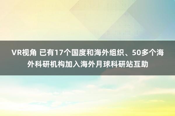 VR视角 已有17个国度和海外组织、50多个海外科研机构加入海外月球科研站互助