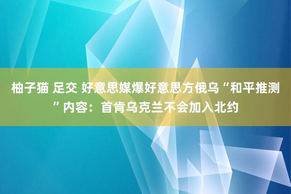 柚子猫 足交 好意思媒爆好意思方俄乌“和平推测”内容：首肯乌克兰不会加入北约