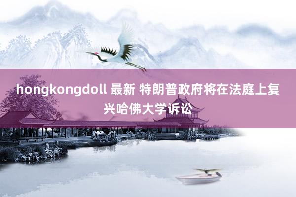 hongkongdoll 最新 特朗普政府将在法庭上复兴哈佛大学诉讼