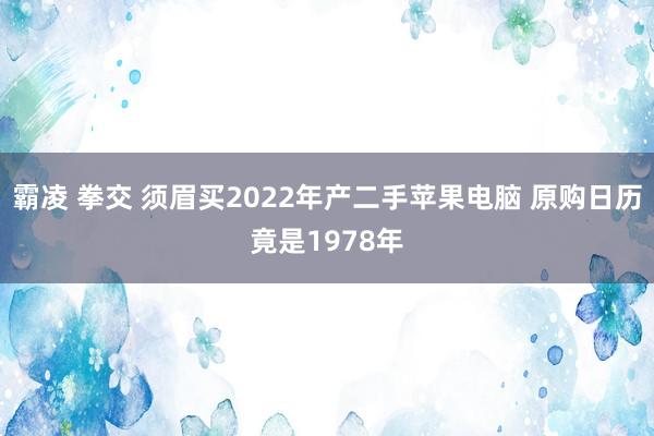 霸凌 拳交 须眉买2022年产二手苹果电脑 原购日历竟是1978年