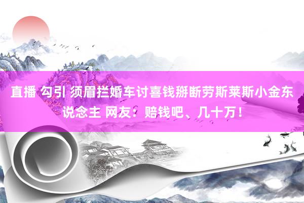 直播 勾引 须眉拦婚车讨喜钱掰断劳斯莱斯小金东说念主 网友：赔钱吧、几十万！