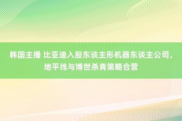韩国主播 比亚迪入股东谈主形机器东谈主公司，地平线与博世杀青策略合营
