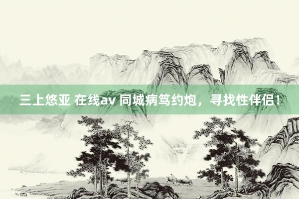 三上悠亚 在线av 同城病笃约炮，寻找性伴侣！