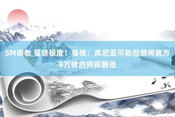 SM调教 曼联极度！曼晚：库尼亚可能但愿将我方9万镑的周薪翻倍