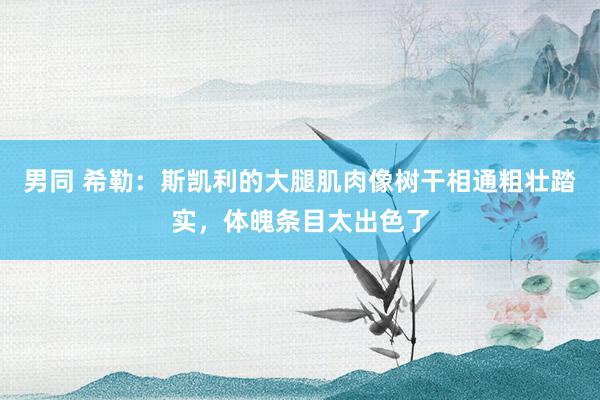 男同 希勒：斯凯利的大腿肌肉像树干相通粗壮踏实，体魄条目太出色了