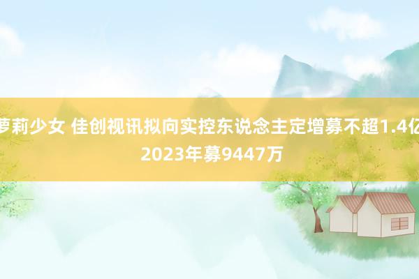 萝莉少女 佳创视讯拟向实控东说念主定增募不超1.4亿 2023年募9447万