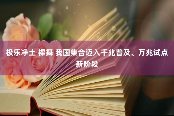 极乐净土 裸舞 我国集合迈入千兆普及、万兆试点新阶段