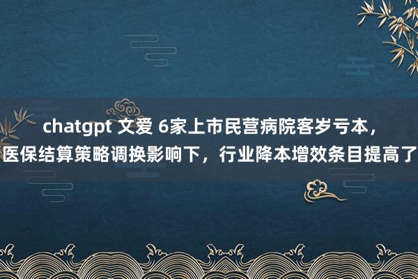 chatgpt 文爱 6家上市民营病院客岁亏本，医保结算策略调换影响下，行业降本增效条目提高了