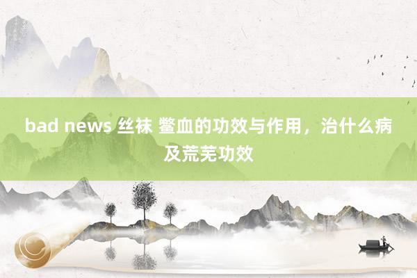 bad news 丝袜 鳖血的功效与作用，治什么病及荒芜功效