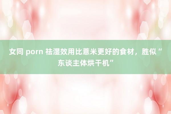 女同 porn 祛湿效用比薏米更好的食材，胜似“东谈主体烘干机”