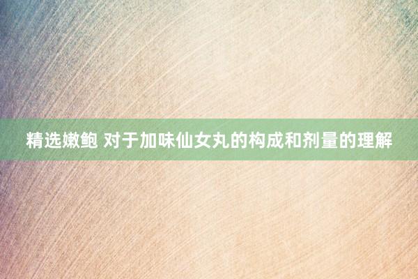 精选嫩鲍 对于加味仙女丸的构成和剂量的理解