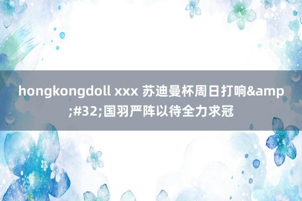 hongkongdoll xxx 苏迪曼杯周日打响&#32;国羽严阵以待全力求冠