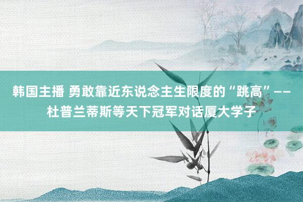韩国主播 勇敢靠近东说念主生限度的“跳高”——杜普兰蒂斯等天下冠军对话厦大学子