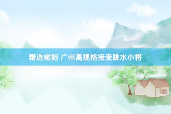 精选嫩鲍 广州高规格接受跳水小将