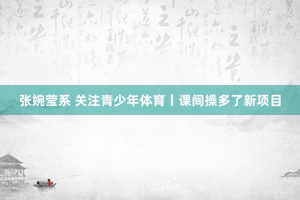张婉莹系 关注青少年体育丨课间操多了新项目